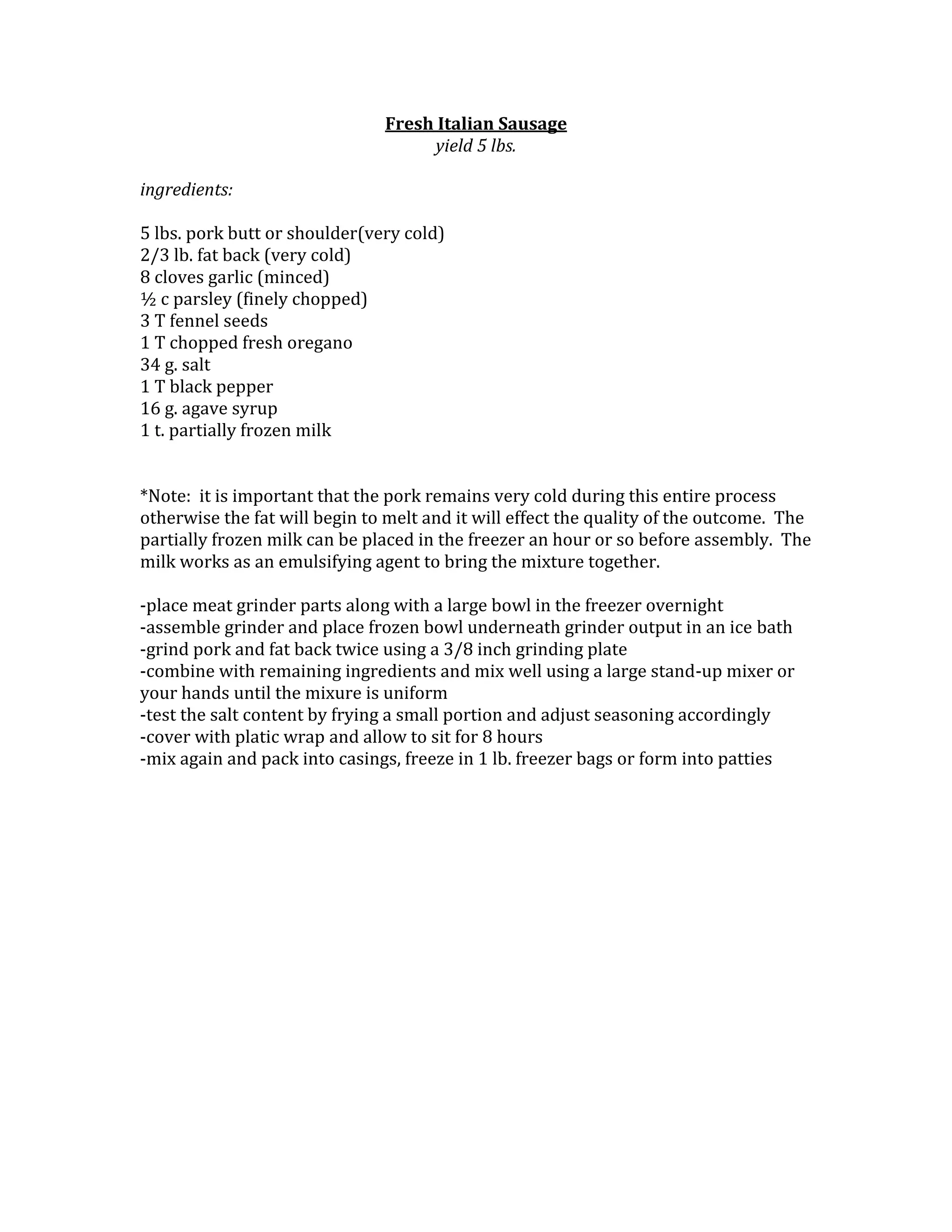 Fresh Italian Sausage<br />yield 5 lbs.<br />ingredients:<br />5 lbs. pork butt or shoulder(very cold)2/3 lb. fat back (very cold)8 cloves garlic (minced)½ c parsley (finely chopped)3 T fennel seeds1 T chopped fresh oregano34 g. salt1 T black pepper16 g. agave syrup1 t. partially frozen milk*Note: it is important that the pork remains very cold during this entire process otherwise the fat will begin to melt and it will effect the quality of the outcome. The partially frozen milk can be placed in the freezer an hour or so before assembly. The milk works as an emulsifying agent to bring the mixture together.<br />-place meat grinder parts along with a large bowl in the freezer overnight<br />-assemble grinder and place frozen bowl underneath grinder output in an ice bath-grind pork and fat back twice using a 3/8 inch grinding plate<br />-combine with remaining ingredients and mix well using a large stand-up mixer or your hands until the mixure is uniform<br />-test the salt content by frying a small portion and adjust seasoning accordingly <br />-cover with platic wrap and allow to sit for 8 hours<br />-mix again and pack into casings, freeze in 1 lb. freezer bags or form into patties<br />Listen<br />Read phonetically<br />