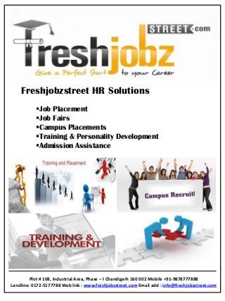 Freshjobzstreet HR Solutions
Job Placement
Job Fairs
Campus Placements
Training & Personality Development
Admission Assistance
Plot # 108, Industrial Area, Phase – I Chandigarh 160 002 Mobile +91-9878777888
Landline: 0172-5177788 Web link : www.freshjobzstreet.com Email add : info@freshjobzstreet.com
 