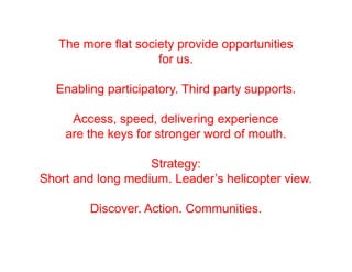 The more flat society provide opportunities
                     for us.

  Enabling participatory. Third party supports.

     Access, speed, delivering experience
    are the keys for stronger word of mouth.

                   Strategy:
Short and long medium. Leader’s helicopter view.

        Discover. Action. Communities.
 