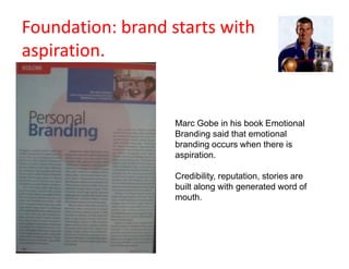 Foundation: brand starts with
aspiration.


                   Marc Gobe in his book Emotional
                   Branding said that emotional
                   branding occurs when there is
                   aspiration.

                   Credibility, reputation, stories are
                   built along with generated word of
                   mouth.
 