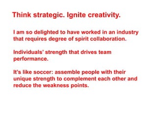 Think strategic. Ignite creativity.

I am so delighted to have worked in an industry
that requires degree of spirit collaboration.

Individuals’ strength that drives team
performance.

It’s like soccer: assemble people with their
unique strength to complement each other and
reduce the weakness points.
 