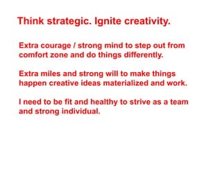 Think strategic. Ignite creativity.

Extra courage / strong mind to step out from
comfort zone and do things differently.

Extra miles and strong will to make things
happen creative ideas materialized and work.

I need to be fit and healthy to strive as a team
and strong individual.
 