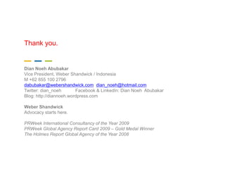 Thank you.

___
Dian Noeh Abubakar
Vice President, Weber Shandwick / Indonesia
M +62 855 100 2796
dabubakar@webershandwick.com dian_noeh@hotmail.com
Twitter: dian_noeh       Facebook & LinkedIn: Dian Noeh Abubakar
Blog: http://diannoeh.wordpress.com

Weber Shandwick
Advocacy starts here.

PRWeek International Consultancy of the Year 2009
PRWeek Global Agency Report Card 2009 – Gold Medal Winner
The Holmes Report Global Agency of the Year 2008
 