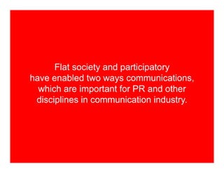 Flat society and participatory
have enabled two ways communications,
  which are important for PR and other
 disciplines in communication industry.
 