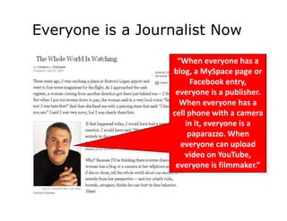 Everyone is a Journalist Now
                   “When everyone has a
                  blog, a MySpace page or
                        Facebook entry,
                   everyone is a publisher.
                    When everyone has a
                  cell phone with a camera
                      in it, everyone is a
                       paparazzo. When
                    everyone can upload
                      video on YouTube,
                   everyone is filmmaker.”
 