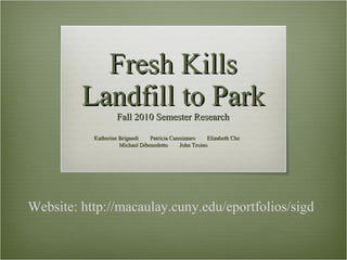 Fresh Kills Landfill to Park Fall 2010 Semester Research  Katherine Brigandi  Patricia Cannizzaro  Elizabeth Che  Michael Dibenedetto  John Troino Website: http://macaulay.cuny.edu/eportfolios/sigd 