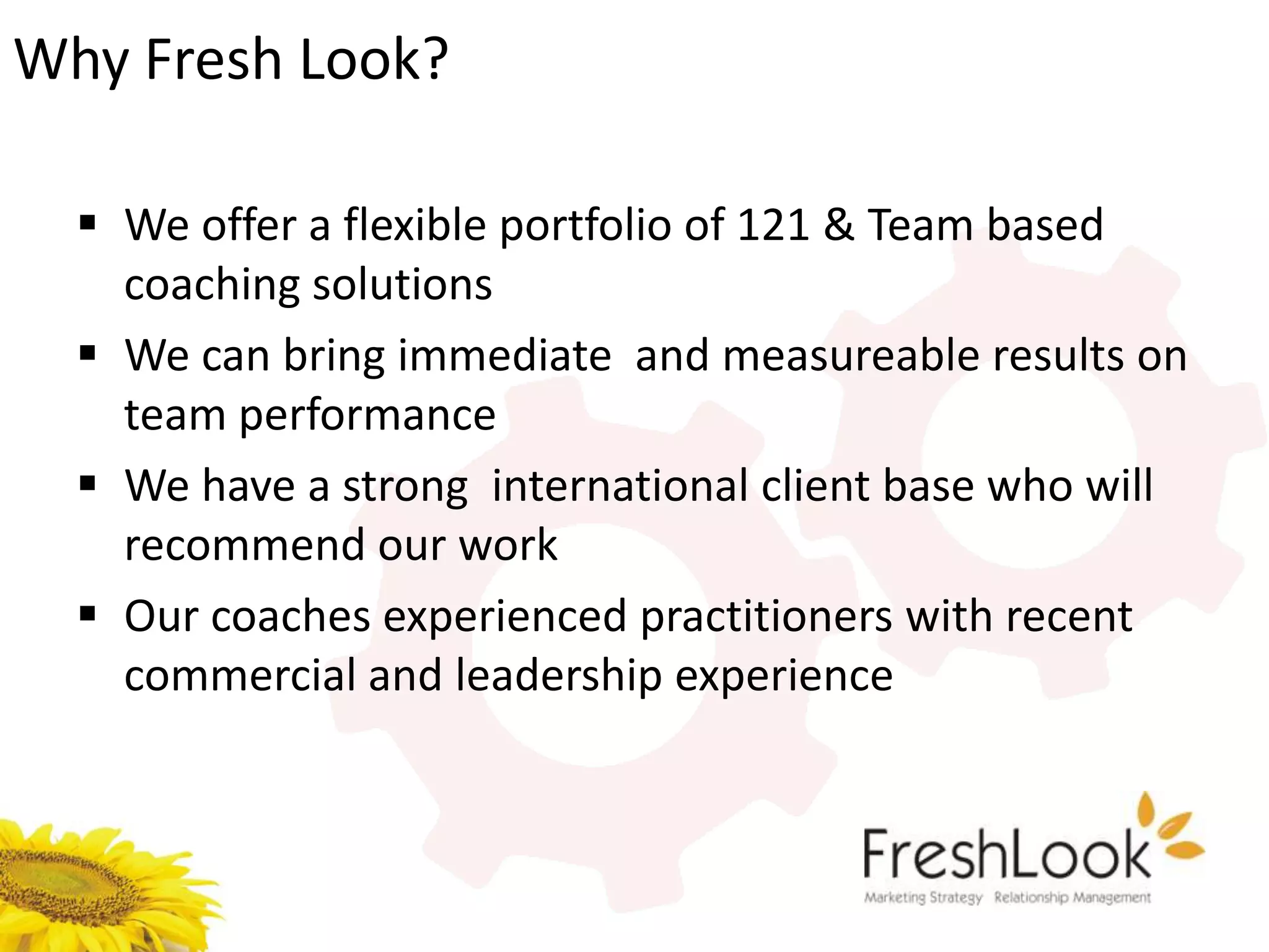 Why Fresh Look?

   We offer a flexible portfolio of 121 & Team based
    coaching solutions
   We can bring immediate and measureable results on
    team performance
   We have a strong international client base who will
    recommend our work
   Our coaches experienced practitioners with recent
    commercial and leadership experience
 