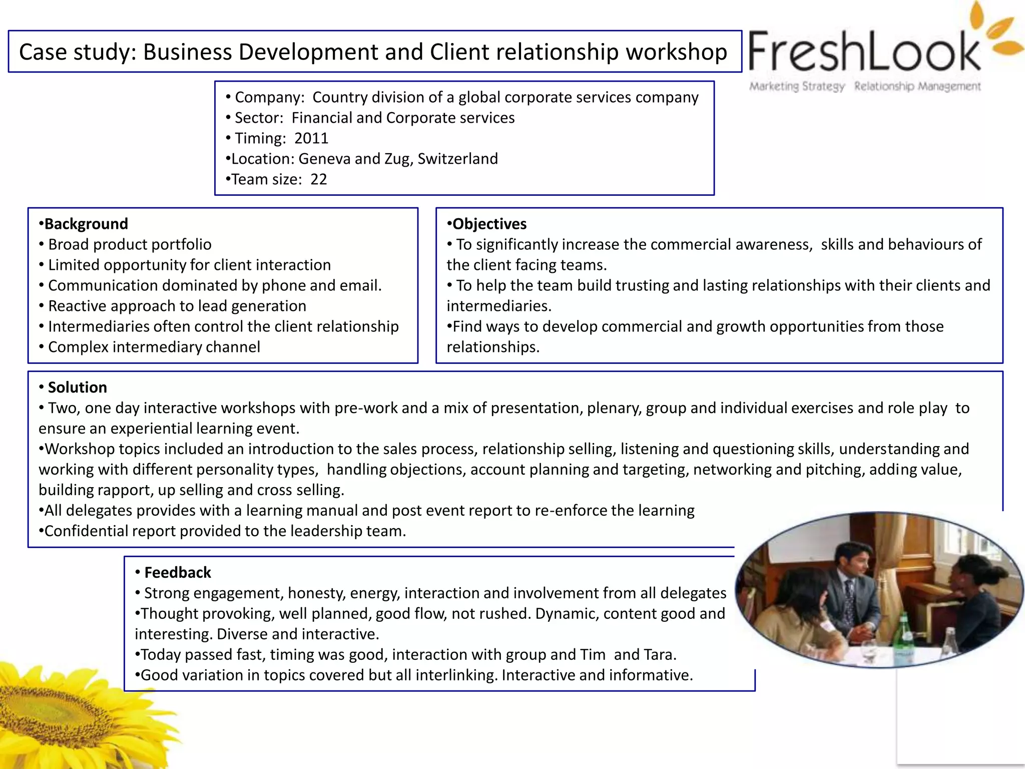 Case study: Business Development and Client relationship workshop
                            • Company: Country division of a global corporate services company
                            • Sector: Financial and Corporate services
                            • Timing: 2011
                            •Location: Geneva and Zug, Switzerland
                            •Team size: 22

 •Background                                                 •Objectives
 • Broad product portfolio                                   • To significantly increase the commercial awareness, skills and behaviours of
 • Limited opportunity for client interaction                the client facing teams.
 • Communication dominated by phone and email.               • To help the team build trusting and lasting relationships with their clients and
 • Reactive approach to lead generation                      intermediaries.
 • Intermediaries often control the client relationship      •Find ways to develop commercial and growth opportunities from those
 • Complex intermediary channel                              relationships.

 • Solution
 • Two, one day interactive workshops with pre-work and a mix of presentation, plenary, group and individual exercises and role play to
 ensure an experiential learning event.
 •Workshop topics included an introduction to the sales process, relationship selling, listening and questioning skills, understanding and
 working with different personality types, handling objections, account planning and targeting, networking and pitching, adding value,
 building rapport, up selling and cross selling.
 •All delegates provides with a learning manual and post event report to re-enforce the learning
 •Confidential report provided to the leadership team.

               • Feedback
               • Strong engagement, honesty, energy, interaction and involvement from all delegates
               •Thought provoking, well planned, good flow, not rushed. Dynamic, content good and
               interesting. Diverse and interactive.
               •Today passed fast, timing was good, interaction with group and Tim and Tara.
               •Good variation in topics covered but all interlinking. Interactive and informative.
 
