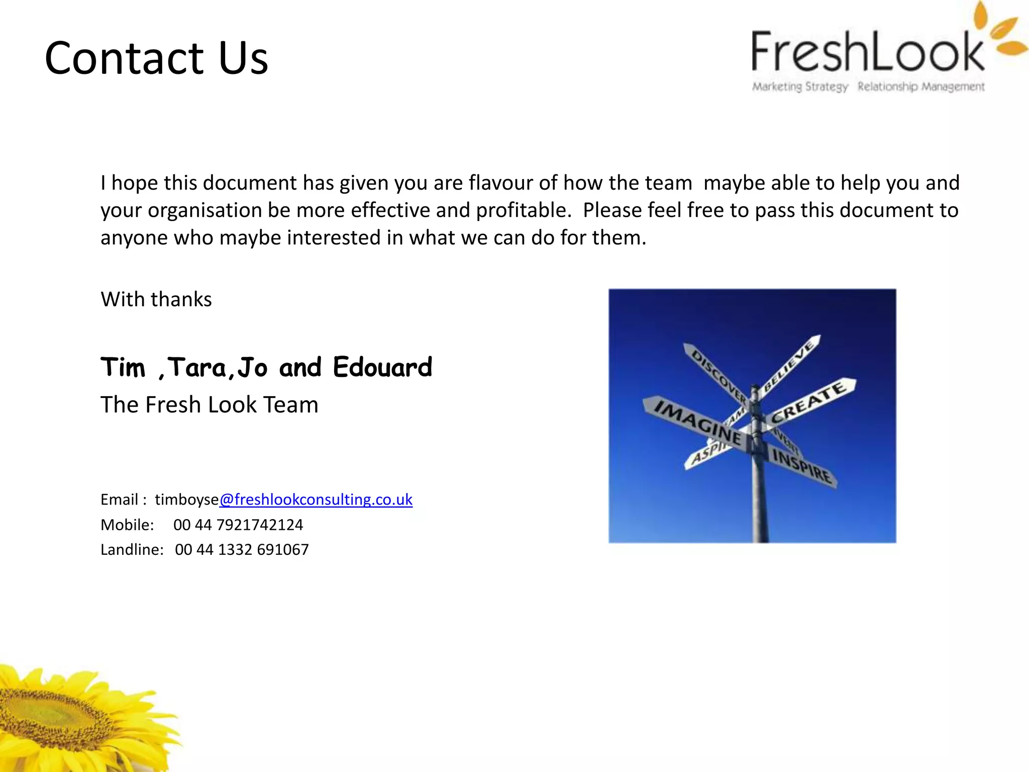 Contact Us

  I hope this document has given you are flavour of how the team maybe able to help you and
  your organisation be more effective and profitable. Please feel free to pass this document to
  anyone who maybe interested in what we can do for them.

  With thanks


  Tim ,Tara,Jo and Edouard
  The Fresh Look Team


  Email : timboyse@freshlookconsulting.co.uk
  Mobile: 00 44 7921742124
  Landline: 00 44 1332 691067
 