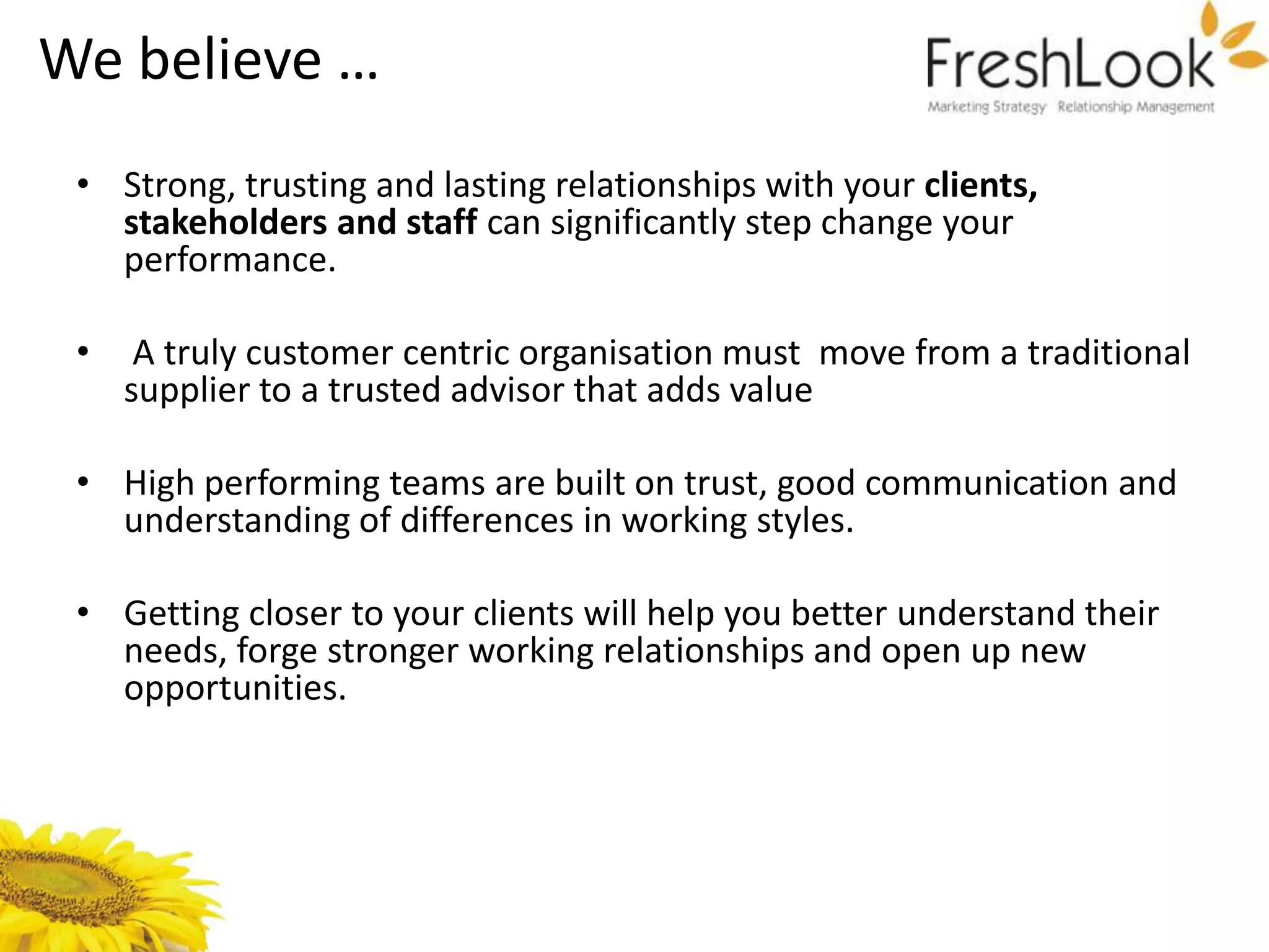 We believe …
 • Strong, trusting and lasting relationships with your clients,
   stakeholders and staff can significantly step change your
   performance.

 •    A truly customer centric organisation must move from a traditional
     supplier to a trusted advisor that adds value

 • High performing teams are built on trust, good communication and
   understanding of differences in working styles.

 • Getting closer to your clients will help you better understand their
   needs, forge stronger working relationships and open up new
   opportunities.
 