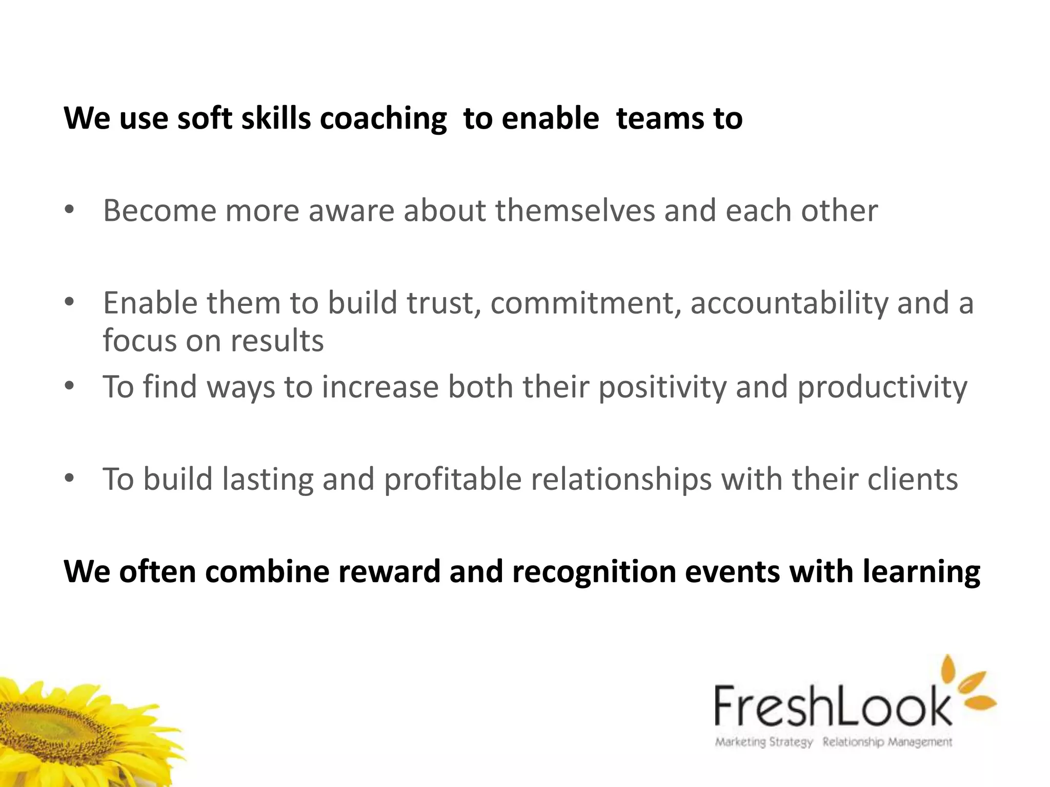 We use soft skills coaching to enable teams to

• Become more aware about themselves and each other

• Enable them to build trust, commitment, accountability and a
  focus on results
• To find ways to increase both their positivity and productivity

• To build lasting and profitable relationships with their clients

We often combine reward and recognition events with learning
 