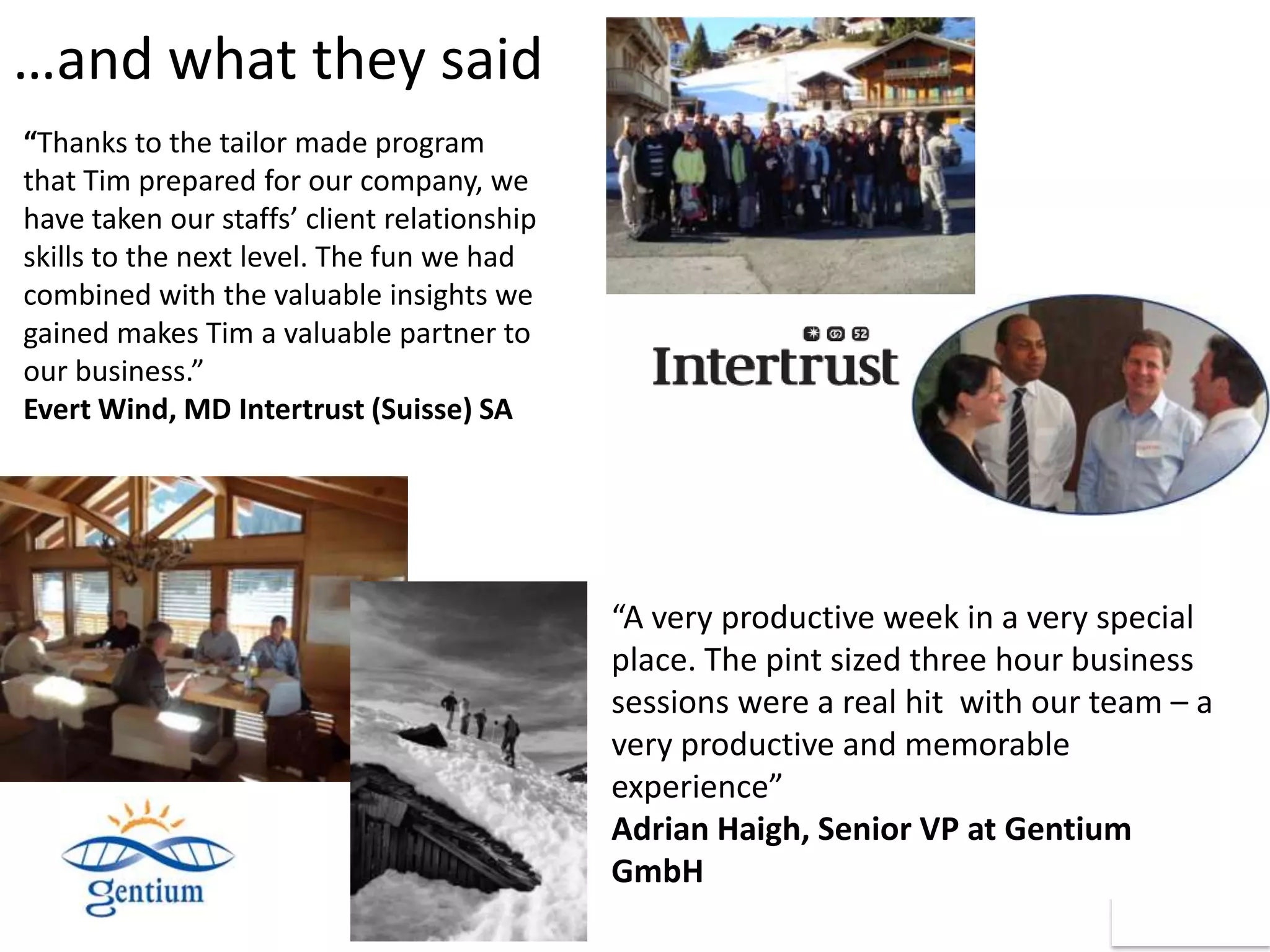 …and what they said
“Thanks to the tailor made program
that Tim prepared for our company, we
have taken our staffs’ client relationship
skills to the next level. The fun we had
combined with the valuable insights we
gained makes Tim a valuable partner to
our business.”
Evert Wind, MD Intertrust (Suisse) SA




                                             “A very productive week in a very special
                                             place. The pint sized three hour business
                                             sessions were a real hit with our team – a
                                             very productive and memorable
                                             experience”
                                             Adrian Haigh, Senior VP at Gentium
                                             GmbH
 