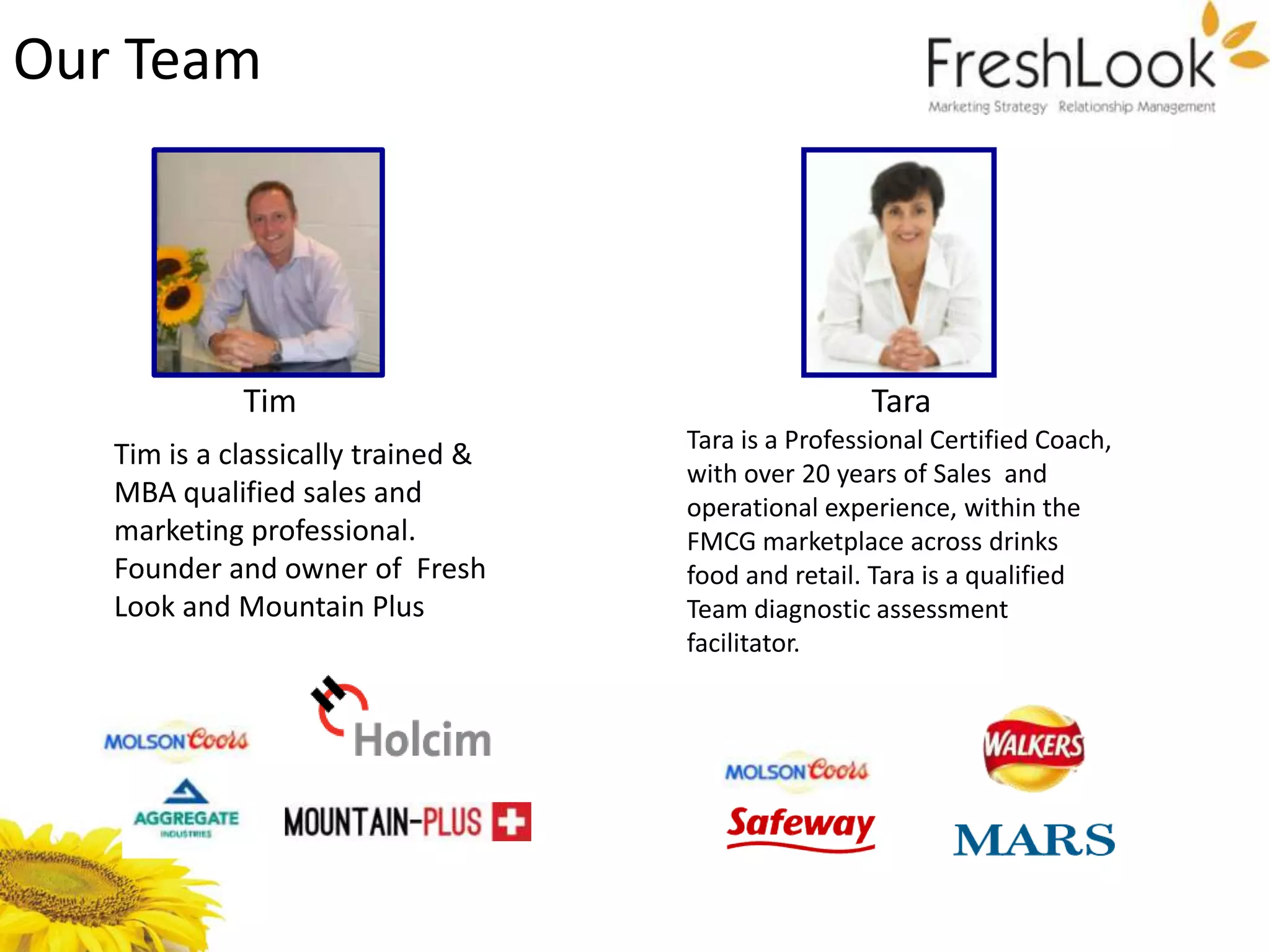Our Team




             Tim                                    Tara
                                    Tara is a Professional Certified Coach,
   Tim is a classically trained &
                                    with over 20 years of Sales and
   MBA qualified sales and          operational experience, within the
   marketing professional.          FMCG marketplace across drinks
   Founder and owner of Fresh       food and retail. Tara is a qualified
   Look and Mountain Plus           Team diagnostic assessment
                                    facilitator.
 