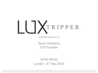 www.luxtripper.co.uk

Nena Chaletzos
CEO Founder

WTM FRESH
London - 6th Nov 2013
The material contained in this presentation is proprietary information of Luxtripper Ltd. To avoid misunderstanding or misuse, we respectfully request that you do not show, distribute, or allow use of this document
without a written consent of Luxtripper Ltd. Luxtripper Ltd adheres to a strict code of ethics. We honor confidentiality requests and ask others to do so as well. © Copyright 2013 Luxtripper Ltd. (All rights reserved)

 