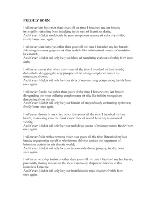 FRESHLY BORN
I will never kiss lips other than yours till the time I breathed my last breath;
incorrigibly refraining from indulging in the web of licentious desire,
And if ever I did; it would only be your voluptuous armory of seductive smiles;
freshly born once again.
I will never stare into eyes other than yours till the time I breathed my last breath;
abhorring the most gorgeous of alien eyeballs like infinitesimal strands of worthless
broomstick,
And if ever I did; it will only be your island of tantalizing eyelashes; freshly born once
again.
I will never caress skin other than yours till the time I breathed my last breath;
disdainfully shrugging the very prospect of ravishing complexion under my
nonchalant frowns,
And if ever I did; it will only be your river of mesmerizing perspiration; freshly born
once again.
I will never fondle hair other than yours till the time I breathed my last breath;
disregarding the most titillating conglomerate of silk; like infinite mosquitoes
descending from the sky,
And if ever I did; it will only be your blanket of stupendously enchanting eyebrows;
freshly born once again.
I will never drown in any voice other than yours till the time I breathed my last
breath; massacring even the most exotic trace of sound hovering in untamed
vicinity,
And if ever I did; it will only be your melodious ocean of poignant tunes; freshly born
once again.
I will never frolic with a persona other than yours till the time I breathed my last
breath; sequestering myself in wholesome oblivion amidst the juggernaut of
boisterous activity in this chaotic world,
And if ever I did; it will only be your innocuously divine progeny; freshly born
once again.
I will never worship footsteps other than yours till the time I breathed my last breath;
perennially closing my ears to the most ravenously rhapsodic maidens in this
boundless Universe,
And if ever I did; it will only be your incredulously royal shadow; freshly born
once again.
 