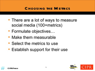 Choosing the Metrics There are a lot of ways to measure social media (100+metrics) Formulate objectives… Make them measurable Select the metrics to use Establish support for their use 11 