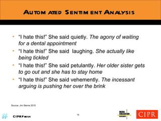 Automated Sentiment Analysis Source: Jim Sterne 2010 “ I hate this!” She said quietly.  The agony of waiting for a dental appointment  “ I hate this!” She said  laughing.  She actually like being tickled “ I hate this!” She said petulantly.  Her older sister gets to go out and she has to stay home “ I hate this!” She said vehemently.  The incessant arguing is pushing her over the brink 16 