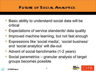 Future of Social Analytics Basic ability to understand social data will be critical Expectations of service standards/ data quality Improved machine learning, but not fast enough Expressions like ‘social media’, ‘social business’ and ‘social analytics’ will die-out Advent of social benchmarks (1-2 years) Social parametrics – granular analysis of target groups becomes possible 34 