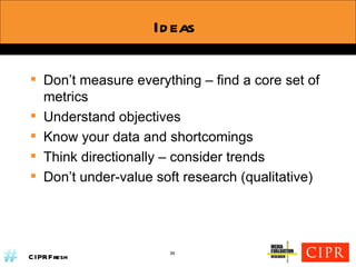 Ideas Don’t measure everything – find a core set of metrics Understand objectives Know your data and shortcomings Think directionally – consider trends Don’t under-value soft research (qualitative) 36 