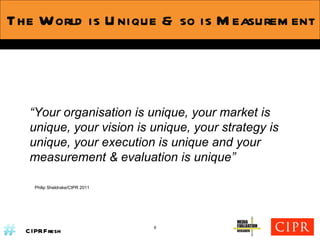The World is Unique & so is Measurement “ Your organisation is unique, your market is unique, your vision is unique, your strategy is unique, your execution is unique and your measurement & evaluation is unique” Philip Sheldrake/CIPR 2011 9 