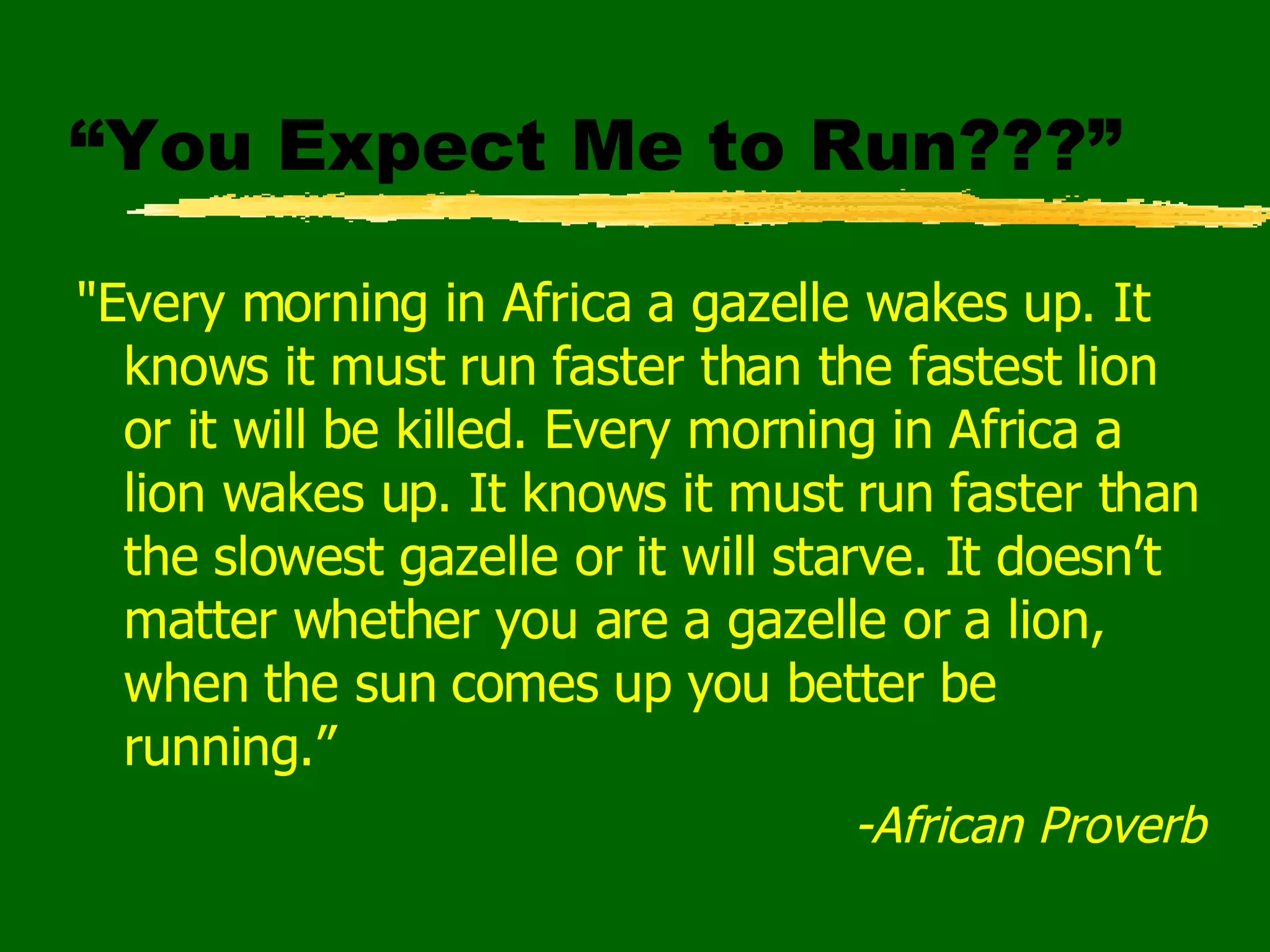 “You Expect Me to Run???” "Every morning in Africa a gazelle wakes up. It knows it must run faster than the fastest lion or it will be killed. Every morning in Africa a lion wakes up. It knows it must run faster than the slowest gazelle or it will starve. It doesn’t matter whether you are a gazelle or a lion, when the sun comes up you better be running.” -African Proverb 