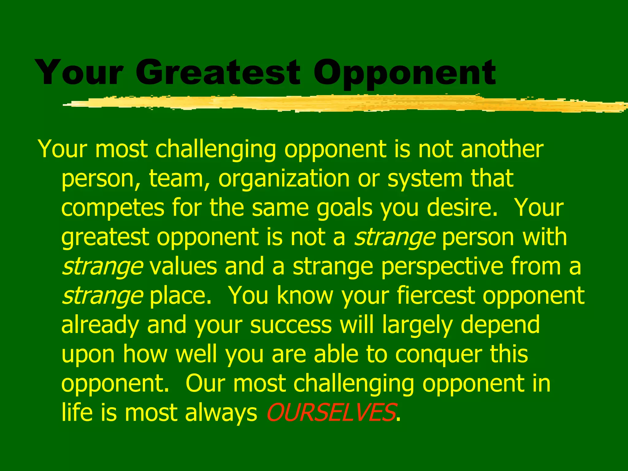 Your Greatest Opponent Your most challenging opponent is not another person, team, organization or system that competes for the same goals you desire.  Your greatest opponent is not a  strange  person with  strange  values and a strange perspective from a  strange  place.  You know your fiercest opponent already and your success will largely depend upon how well you are able to conquer this opponent.  Our most challenging opponent in life is most always  OURSELVES . 