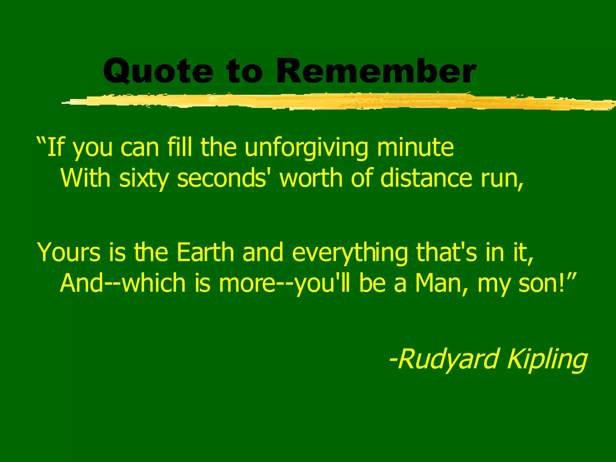 Quote to Remember “ If you can fill the unforgiving minute With sixty seconds' worth of distance run, Yours is the Earth and everything that's in it, And--which is more--you'll be a Man, my son!” -Rudyard Kipling   
