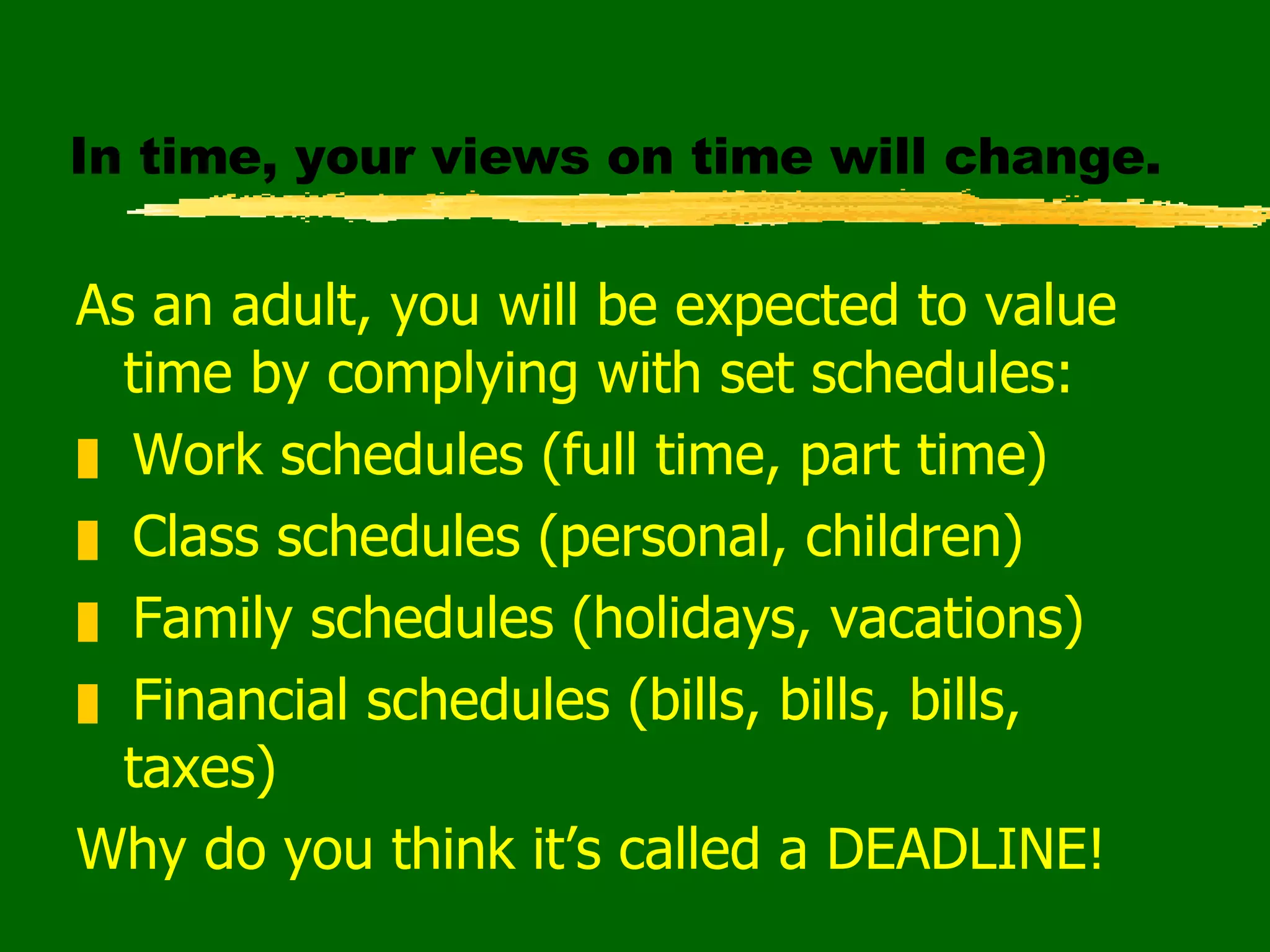 In time, your views on time will change. As an adult, you will be expected to value time by complying with set schedules: Work schedules (full time, part time) Class schedules (personal, children) Family schedules (holidays, vacations) Financial schedules (bills, bills, bills, taxes) Why do you think it’s called a DEADLINE! 