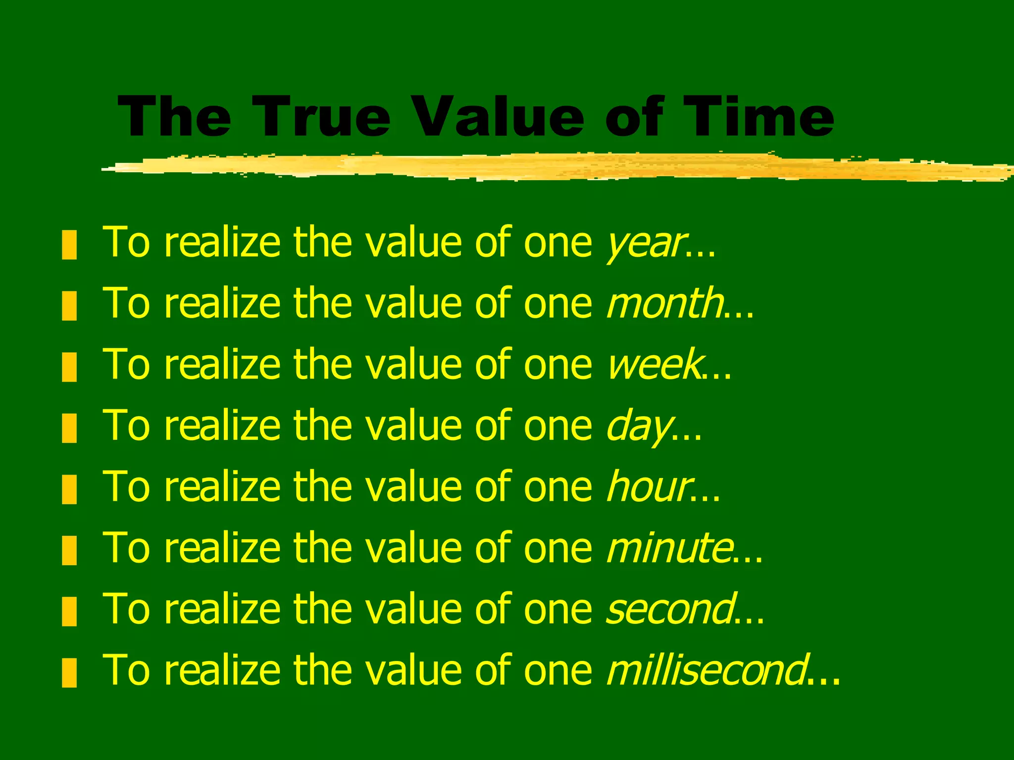 The True Value of Time To realize the value of one  year … To realize the value of one  month … To realize the value of one  week … To realize the value of one  day … To realize the value of one  hour … To realize the value of one  minute … To realize the value of one  second … To realize the value of one  millisecond ... 