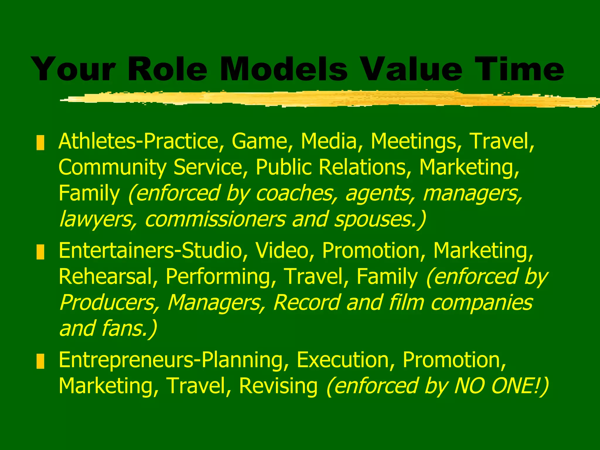 Your Role Models Value Time Athletes-Practice, Game, Media, Meetings, Travel, Community Service, Public Relations, Marketing, Family  (enforced by coaches, agents, managers, lawyers, commissioners and spouses.) Entertainers-Studio, Video, Promotion, Marketing, Rehearsal, Performing, Travel, Family  (enforced by Producers, Managers, Record and film companies and fans.) Entrepreneurs-Planning, Execution, Promotion, Marketing, Travel, Revising  (enforced by NO ONE!) 