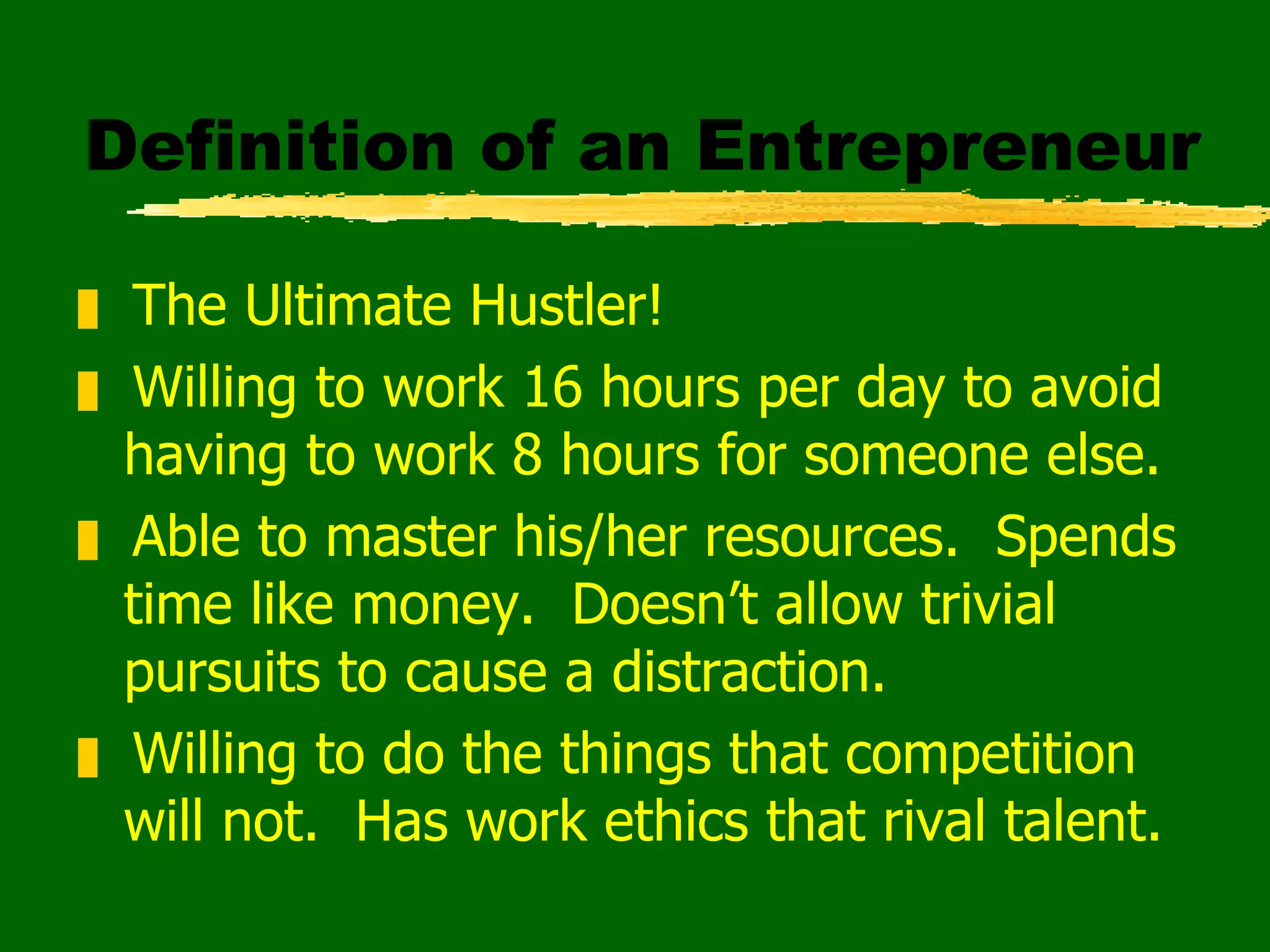 Definition of an Entrepreneur The Ultimate Hustler! Willing to work 16 hours per day to avoid having to work 8 hours for someone else. Able to master his/her resources.  Spends time like money.  Doesn’t allow trivial pursuits to cause a distraction. Willing to do the things that competition will not.  Has work ethics that rival talent. 