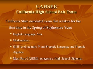 CAHSEECAHSEE
California High School Exit ExamCalifornia High School Exit Exam
California State mandated exam that is taken for theCalifornia State mandated exam that is taken for the
first time in the Spring of Sophomore Year:first time in the Spring of Sophomore Year:
 English Language Arts.English Language Arts.
 Mathematics.Mathematics.
 Skill level includes 7Skill level includes 7thth
and 8and 8thth
grade Language and 8grade Language and 8thth
gradegrade
Algebra.Algebra.
 Must Pass CAHSEE to receive a High School Diploma.Must Pass CAHSEE to receive a High School Diploma.
 