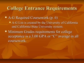 College Entrance RequirementsCollege Entrance Requirements
 A-G Required Coursework (p. 6)A-G Required Coursework (p. 6)
 A-G List is created by the University of CaliforniaA-G List is created by the University of California
and California State University system.and California State University system.
 Minimum Grades requirements for collegeMinimum Grades requirements for college
acceptance is a 3.00 GPA or “C” average in allacceptance is a 3.00 GPA or “C” average in all
coursework.coursework.
 