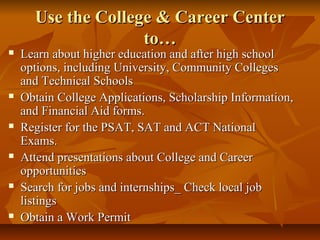 Use the College & Career CenterUse the College & Career Center
to…to…
 Learn about higher education and after high schoolLearn about higher education and after high school
options, including University, Community Collegesoptions, including University, Community Colleges
and Technical Schoolsand Technical Schools
 Obtain College Applications, Scholarship Information,Obtain College Applications, Scholarship Information,
and Financial Aid forms.and Financial Aid forms.
 Register for the PSAT, SAT and ACT NationalRegister for the PSAT, SAT and ACT National
Exams.Exams.
 Attend presentations about College and CareerAttend presentations about College and Career
opportunitiesopportunities
 Search for jobs and internships_ Check local jobSearch for jobs and internships_ Check local job
listingslistings
 Obtain a Work PermitObtain a Work Permit
 