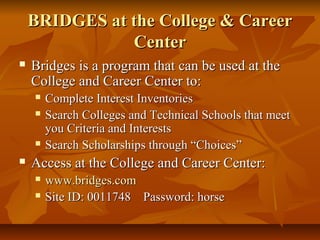 BRIDGES at the College & CareerBRIDGES at the College & Career
CenterCenter
 Bridges is a program that can be used at theBridges is a program that can be used at the
College and Career Center to:College and Career Center to:
 Complete Interest InventoriesComplete Interest Inventories
 Search Colleges and Technical Schools that meetSearch Colleges and Technical Schools that meet
you Criteria and Interestsyou Criteria and Interests
 Search Scholarships through “Choices”Search Scholarships through “Choices”
 Access at the College and Career Center:Access at the College and Career Center:
 www.bridges.comwww.bridges.com
 Site ID: 0011748 Password: horseSite ID: 0011748 Password: horse
 