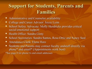 Support for Students, Parents andSupport for Students, Parents and
FamiliesFamilies
 Administrative and Counselor availabilityAdministrative and Counselor availability
 College and Career Advisor: Joyce LynnCollege and Career Advisor: Joyce Lynn
 School Safety Advocate: Molly Hendricks provides criticalSchool Safety Advocate: Molly Hendricks provides critical
social/emotional supportsocial/emotional support
 Health Office: Sandra GintyHealth Office: Sandra Ginty
 School Secretaries: Sandra Santos, Rosa Ortiz and Nancy SealSchool Secretaries: Sandra Santos, Rosa Ortiz and Nancy Seal
 Attendance Clerk: Elena HaroAttendance Clerk: Elena Haro
 Students and Parents may contact faculty andstaff directly viaStudents and Parents may contact faculty andstaff directly via
phone* and email* (Appointments work best)phone* and email* (Appointments work best)
*See page 8 for phone #s and email addresses*See page 8 for phone #s and email addresses
 