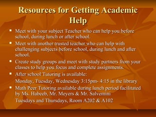 Resources for Getting AcademicResources for Getting Academic
HelpHelp
 Meet with your subject Teacher who can help you beforeMeet with your subject Teacher who can help you before
school, during lunch or after school.school, during lunch or after school.
 Meet with another trusted teacher who can help withMeet with another trusted teacher who can help with
challenging subjects before school, during lunch and afterchallenging subjects before school, during lunch and after
school.school.
 Create study groups and meet with study partners from yourCreate study groups and meet with study partners from your
classes to help you focus and complete assignments.classes to help you focus and complete assignments.
 After school Tutoring is available:After school Tutoring is available:
Monday, Tuesday, Wednesday 3:15pm- 4:15 in the libraryMonday, Tuesday, Wednesday 3:15pm- 4:15 in the library
 Math Peer Tutoring available during lunch period facilitatedMath Peer Tutoring available during lunch period facilitated
by Ms. Habeeb, Mr. Meyers & Mr. Salveminiby Ms. Habeeb, Mr. Meyers & Mr. Salvemini
Tuesdays and Thursdays, Room A202 & A102Tuesdays and Thursdays, Room A202 & A102
 