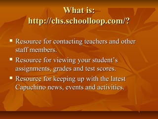 What is:What is:
http://chs.schoolloop.com/?http://chs.schoolloop.com/?
 Resource for contacting teachers and otherResource for contacting teachers and other
staff members.staff members.
 Resource for viewing your student’sResource for viewing your student’s
assignments, grades and test scores.assignments, grades and test scores.
 Resource for keeping up with the latestResource for keeping up with the latest
Capuchino news, events and activities.Capuchino news, events and activities.
 