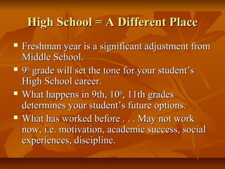 High School = A Different PlaceHigh School = A Different Place
 Freshman year is a significant adjustment fromFreshman year is a significant adjustment from
Middle School.Middle School.
 99thth
grade will set the tone for your student’sgrade will set the tone for your student’s
High School career.High School career.
 What happens in 9th, 10What happens in 9th, 10thth
, 11th grades, 11th grades
determines your student’s future options.determines your student’s future options.
 What has worked before . . . May not workWhat has worked before . . . May not work
now, i.e. motivation, academic success, socialnow, i.e. motivation, academic success, social
experiences, discipline.experiences, discipline.
 