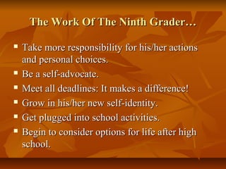 The Work Of The Ninth Grader…The Work Of The Ninth Grader…
 Take more responsibility for his/her actionsTake more responsibility for his/her actions
and personal choices.and personal choices.
 Be a self-advocate.Be a self-advocate.
 Meet all deadlines: It makes a difference!Meet all deadlines: It makes a difference!
 Grow in his/her new self-identity.Grow in his/her new self-identity.
 Get plugged into school activities.Get plugged into school activities.
 Begin to consider options for life after highBegin to consider options for life after high
school.school.
 