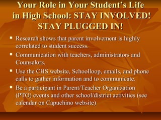 Your Role in Your Student’s LifeYour Role in Your Student’s Life
in High School: STAY INVOLVED!in High School: STAY INVOLVED!
STAY PLUGGED IN!STAY PLUGGED IN!
 Research shows that parent involvement is highlyResearch shows that parent involvement is highly
correlated to student success.correlated to student success.
 Communication with teachers, administrators andCommunication with teachers, administrators and
Counselors.Counselors.
 Use the CHS website, Schoolloop, emails, and phoneUse the CHS website, Schoolloop, emails, and phone
calls to gather information and to communicate.calls to gather information and to communicate.
 Be a participant in Parent/Teacher OrganizationBe a participant in Parent/Teacher Organization
(PTO) events and other school/district activities (see(PTO) events and other school/district activities (see
calendar on Capuchino website)calendar on Capuchino website)
 
