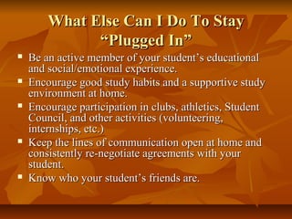 What Else Can I Do To StayWhat Else Can I Do To Stay
“Plugged In”“Plugged In”
 Be an active member of your student’s educationalBe an active member of your student’s educational
and social/emotional experience.and social/emotional experience.
 Encourage good study habits and a supportive studyEncourage good study habits and a supportive study
environment at home.environment at home.
 Encourage participation in clubs, athletics, StudentEncourage participation in clubs, athletics, Student
Council, and other activities (volunteering,Council, and other activities (volunteering,
internships, etc.)internships, etc.)
 Keep the lines of communication open at home andKeep the lines of communication open at home and
consistently re-negotiate agreements with yourconsistently re-negotiate agreements with your
student.student.
 Know who your student’s friends are.Know who your student’s friends are.
 