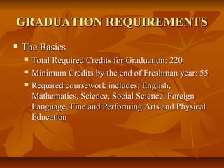 GRADUATION REQUIREMENTSGRADUATION REQUIREMENTS
 The BasicsThe Basics
 Total Required Credits for Graduation: 220Total Required Credits for Graduation: 220
 Minimum Credits by the end of Freshman year: 55Minimum Credits by the end of Freshman year: 55
 Required coursework includes: English,Required coursework includes: English,
Mathematics, Science, Social Science, ForeignMathematics, Science, Social Science, Foreign
Language, Fine and Performing Arts and PhysicalLanguage, Fine and Performing Arts and Physical
EducationEducation
 