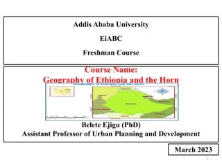 1
Course Name:
Geography of Ethiopia and the Horn
by:
Belete Ejigu (PhD)
Assistant Professor of Urban Planning and Development
Addis Ababa University
EiABC
Freshman Course
March 2023
 