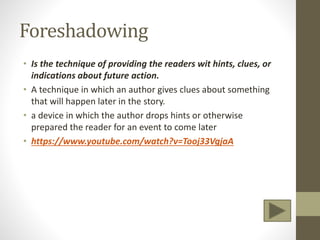 Foreshadowing
• Is the technique of providing the readers wit hints, clues, or
indications about future action.
• A technique in which an author gives clues about something
that will happen later in the story.
• a device in which the author drops hints or otherwise
prepared the reader for an event to come later
• https://www.youtube.com/watch?v=Tooj33VgjaA
 