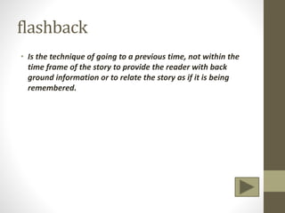 flashback
• Is the technique of going to a previous time, not within the
time frame of the story to provide the reader with back
ground information or to relate the story as if it is being
remembered.
 