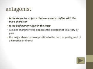 antagonist
• Is the character or force that comes into conflict with the
main character.
• Is the bad guy or villain in the story
• A major character who opposes the protagonist in a story or
play.
• the major character in opposition to the hero or protagonist of
a narrative or drama
 