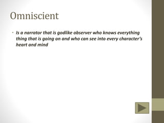 Omniscient
• Is a narrator that is godlike observer who knows everything
thing that is going on and who can see into every character’s
heart and mind
 