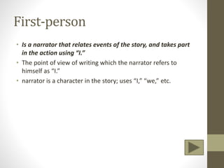 First-person
• Is a narrator that relates events of the story, and takes part
in the action using “I.”
• The point of view of writing which the narrator refers to
himself as “I.”
• narrator is a character in the story; uses “I,” “we,” etc.
 
