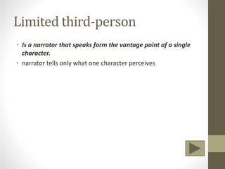 Limited third-person
• Is a narrator that speaks form the vantage point of a single
character.
• narrator tells only what one character perceives
 